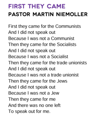 First They Came by Pastor Martin Niemöller: First they came for the socialists, and I did not speak out—because I was not a socialist. Then they came for the trade unionists, and I did not speak out—because I was not a trade unionist. Then they came for the Jews, and I did not speak out—because I was not a Jew. Then they came for me—and there was no one left to speak for me.